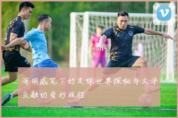 海明威笔下的足球世界探秘与文学交融的奇妙旅程