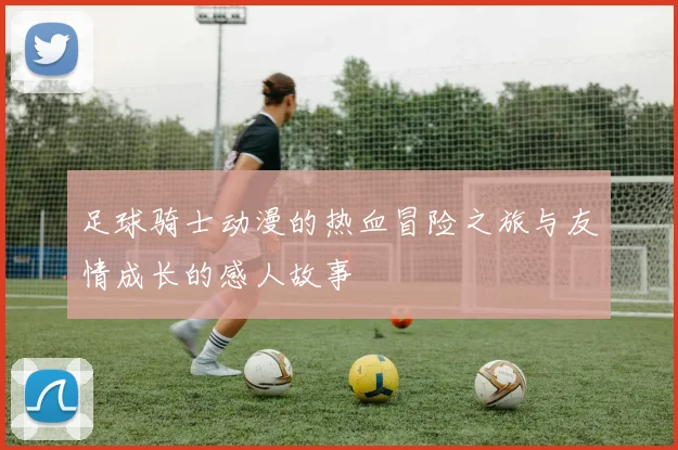 足球骑士动漫的热血冒险之旅与友情成长的感人故事