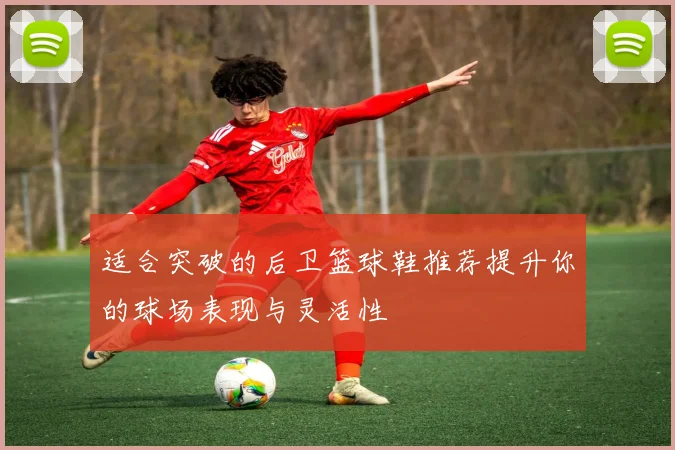 适合突破的后卫篮球鞋推荐提升你的球场表现与灵活性