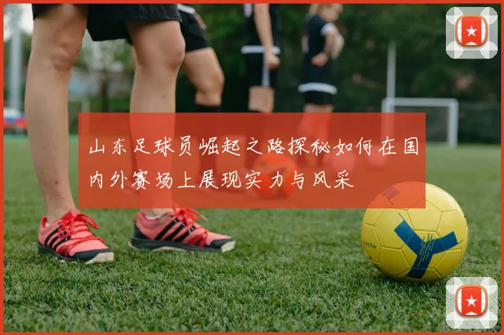 山东足球员崛起之路探秘如何在国内外赛场上展现实力与风采